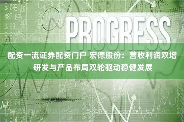配资一流证券配资门户 宏德股份：营收利润双增 研发与产品布局双轮驱动稳健发展