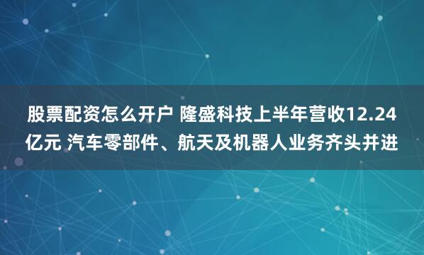 股票配资怎么开户 隆盛科技上半年营收12.24亿元 汽车零部件、航天及机器人业务齐头并进