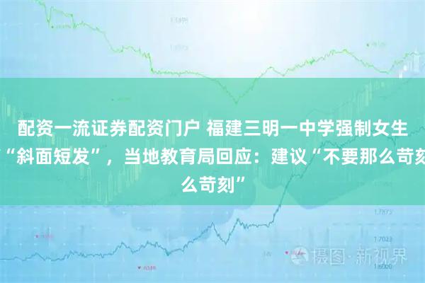 配资一流证券配资门户 福建三明一中学强制女生剪“斜面短发”，当地教育局回应：建议“不要那么苛刻”