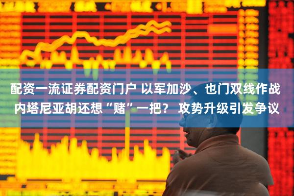 配资一流证券配资门户 以军加沙、也门双线作战 内塔尼亚胡还想“赌”一把？ 攻势升级引发争议