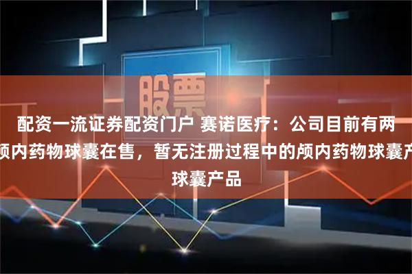 配资一流证券配资门户 赛诺医疗：公司目前有两款颅内药物球囊在售，暂无注册过程中的颅内药物球囊产品