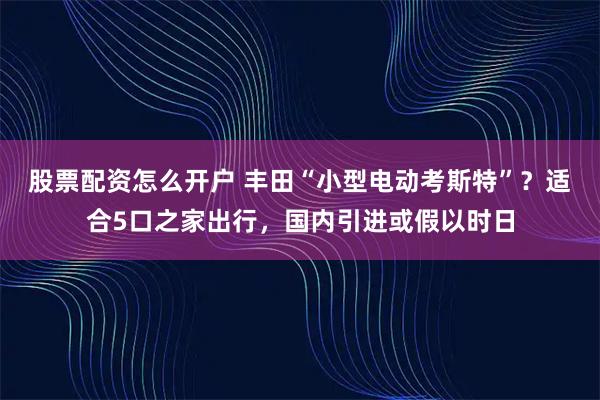 股票配资怎么开户 丰田“小型电动考斯特”？适合5口之家出行，国内引进或假以时日