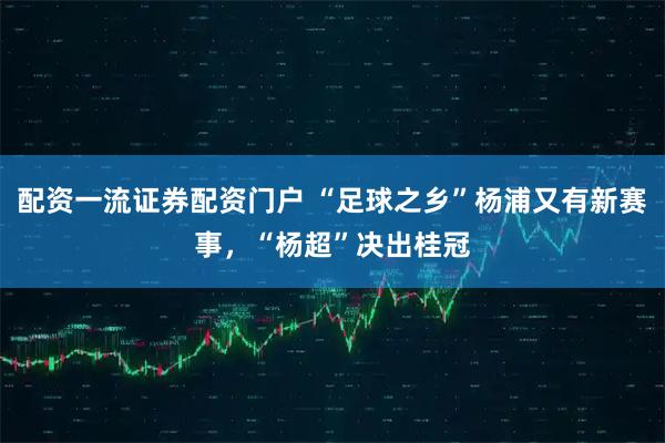 配资一流证券配资门户 “足球之乡”杨浦又有新赛事，“杨超”决出桂冠