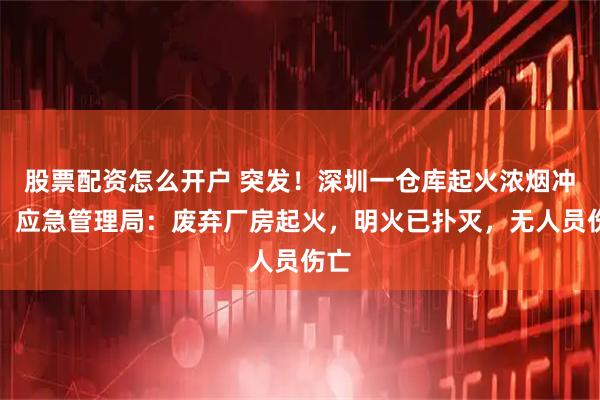 股票配资怎么开户 突发！深圳一仓库起火浓烟冲天，应急管理局：废弃厂房起火，明火已扑灭，无人员伤亡