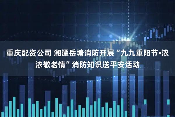 重庆配资公司 湘潭岳塘消防开展“九九重阳节•浓浓敬老情”消防知识送平安活动