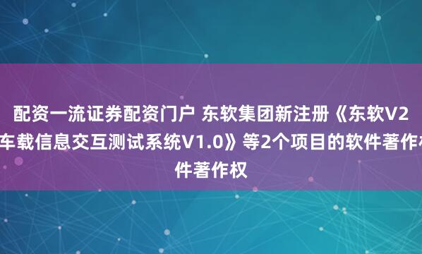 配资一流证券配资门户 东软集团新注册《东软V2X车载信息交互测试系统V1.0》等2个项目的软件著作权